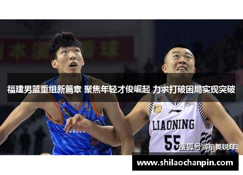 福建男篮重组新篇章 聚焦年轻才俊崛起 力求打破困局实现突破
